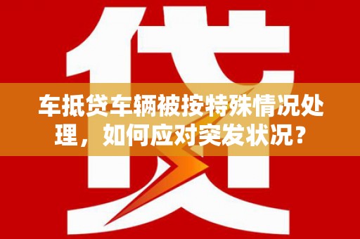 清浦车抵贷车辆被按特殊情况处理，如何应对突发状况？